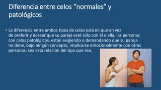 Diferencia entre celos “normales” y
patológicos
• La diferencia entre ambos tipos de celos está en que en vez
de preferir y desear que su pareja esté sólo con él o ella, las personas
con celos patológicos, están exigiendo o demandando que su pareja
no debe, bajo ningún concepto, implicarse emocionalmente con otras
personas, sea esta relación del tipo que sea.
 