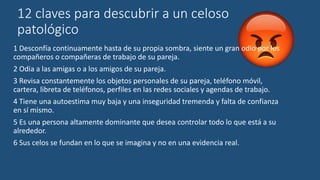 12 claves para descubrir a un celoso
patológico
1 Desconfía continuamente hasta de su propia sombra, siente un gran odio por los
compañeros o compañeras de trabajo de su pareja.
2 Odia a las amigas o a los amigos de su pareja.
3 Revisa constantemente los objetos personales de su pareja, teléfono móvil,
cartera, libreta de teléfonos, perfiles en las redes sociales y agendas de trabajo.
4 Tiene una autoestima muy baja y una inseguridad tremenda y falta de confianza
en sí mismo.
5 Es una persona altamente dominante que desea controlar todo lo que está a su
alrededor.
6 Sus celos se fundan en lo que se imagina y no en una evidencia real.
 