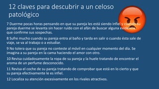 12 claves para descubrir a un celoso
patológico
7 Duerme pocas horas pensando en que su pareja les está siendo infiel y cuando su
pareja duerme se levanta sin hacer ruído con el afán de buscar alguna evidencia
que confirme sus sospechas.
8 Sufre mucho cuando su pareja entra al baño y tarda en salir o cuando ésta sale de
viaje, se va al trabajo o a estudiar.
9 No tolera que su pareja no conteste al móvil en cualquier momento del día. Se
imagina a su pareja en la cama haciendo el amor con otro.
10 Revisa cuidadosamente la ropa de su pareja y la huele tratando de encontrar el
aroma de un perfume desconocido.
11 Revisa el coche de su pareja tratando de comprobar que está en lo cierto y que
su pareja efectivamente le es infiel.
12 Localiza su atención excesivamente en los rivales atractivos.
 