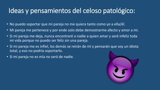 Ideas y pensamientos del celoso patológico:
• No puedo soportar que mi pareja no me quiera tanto como yo a ella/él.
• Mi pareja me pertenece y por ende solo debe demostrarme afecto y amor a mi.
• Si mi pareja me deja, nunca encontraré a nadie a quien amar y seré infeliz toda
mi vida porque no puedo ser feliz sin una pareja.
• Si mi pareja me es infiel, los demás se reirán de mí y pensarán que soy un idiota
total, y eso no podría soportarlo.
• Si mi pareja no es mía no será de nadie.
 