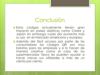 Conclusión
 Estos códigos actualmente tienen gran
impacto en países asiáticos como Corea y
Japón sin embargo cada día aumenta más
su uso en el mercado americano y europeo.
 Además del fácil acceso por parte de los
consumidores los códigos QR son muy
baratos para las empresas y si lo hacen de
manera creativa como el caso de los
supermercados Tesco les pueden ayudar a
hacer creces sus utilidades a más de un
ciento por ciento.
 