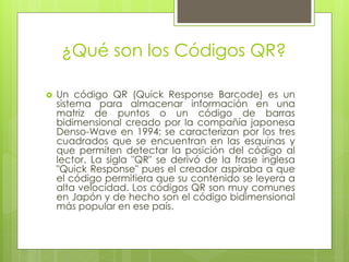 ¿Qué son los Códigos QR?
 Un código QR (Quick Response Barcode) es un
sistema para almacenar información en una
matriz de puntos o un código de barras
bidimensional creado por la compañía japonesa
Denso-Wave en 1994; se caracterizan por los tres
cuadrados que se encuentran en las esquinas y
que permiten detectar la posición del código al
lector. La sigla "QR" se derivó de la frase inglesa
"Quick Response" pues el creador aspiraba a que
el código permitiera que su contenido se leyera a
alta velocidad. Los códigos QR son muy comunes
en Japón y de hecho son el código bidimensional
más popular en ese país.
 