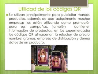 Utilidad de los códigos QR
 Se utilizan principalmente para publicitar marcas,
productos, además de que actualmente muchas
empresas los están utilizando como promoción
para sus campañas, también contienen
información de productos, en los supermercados
los códigos QR almacenan la relación de precio,
nombre, gramos, empresa de distribución y demás
datos de un producto.
 
