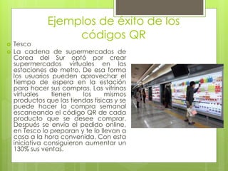 Ejemplos de éxito de los
códigos QR
 Tesco
 La cadena de supermercados de
Corea del Sur optó por crear
supermercados virtuales en las
estaciones de metro. De esa forma
los usuarios pueden aprovechar el
tiempo de espera en la estación
para hacer sus compras. Las vitrinas
virtuales tienen los mismos
productos que las tiendas físicas y se
puede hacer la compra semanal
escaneando el código QR de cada
producto que se desee comprar.
Después se envía el pedido online,
en Tesco lo preparan y te lo llevan a
casa a la hora convenida. Con esta
iniciativa consiguieron aumentar un
130% sus ventas.
 
