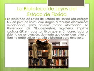 La Biblioteca de Leyes del
Estado de Florida
 La Biblioteca de Leyes del Estado de Florida usa códigos
QR en pilas de libros, que dirigen a recursos electrónicos
relacionados, para obtener mayor información. La
Universidad de Gloucestershire, Inglaterra, imprime
códigos QR en todos sus libros que están conectados al
sistema de renovación, de modo que aquel que retiro un
libro no debe volver hasta la biblioteca para renovarlo.
 