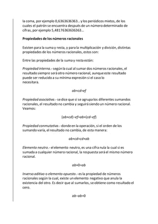 la coma, por ejemplo 0,6363636363… y los periódicos mixtos, de los
cuales el patrón se encuentra después de un número determinado de
cifras, por ejemplo 5,48176363636363…
Propiedades de los números racionales
Existen para la suma y resta, y para la multiplicación y división, distintas
propiedades de los números racionales, estos son:
Entre las propiedades de la suma y resta están:
Propiedad interna.- según la cual al sumar dos números racionales, el
resultado siempre será otro número racional, aunqueeste resultado
puede ser reducido a su mínima expresión si el caso lo
necesitara.
ab+cd=ef
Propiedad asociativa.- sedice que si se agrupa los diferentes sumandos
racionales, el resultado no cambia y seguirá siendo un número racional.
Veamos:
(ab+cd)−ef=ab+(cd−ef)
Propiedad conmutativa.- dondeen la operación, si el orden de los
sumando varía, el resultado no cambia, de esta manera:
ab+cd=cd+ab
Elemento neutro.- elelemento neutro, es una cifra nula la cual si es
sumada a cualquier número racional, la respuesta será el mismo número
racional.
ab+0=ab
Inverso aditivo o elemento opuesto.- es la propiedad de números
racionales según la cual, existe un elemento negativo que anula la
existencia del otro. Es decir que al sumarlos, seobtiene como resultado el
cero.
ab−ab=0
 
