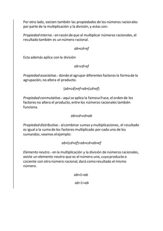 Por otro lado, existen también las propiedades de los números racionales
por parte de la multiplicación y la división, y estas son:
Propiedad interna.- en razón deque al multiplicar números racionales, el
resultado también es un número racional.
ab×cd=ef
Esta además aplica con la división
ab÷cd=ef
Propiedad asociativa.- dondeal agrupar diferentes factores la forma de la
agrupación, no altera el producto.
(ab×cd)×ef=ab×(cd×ef)
Propiedad conmutativa.- aquíseaplica la famosa frase, el orden de los
factores no altera el producto, entre los números racionales también
funciona.
ab×cd=cd×ab
Propiedad distributiva.- alcombinar sumas y multiplicaciones, el resultado
es igual a la suma de los factores multiplicado por cada uno de los
sumandos, veamos elejemplo:
ab×(cd+ef)=ab×cd+ab×ef
Elemento neutro.- en la multiplicación y la división de números racionales,
existe un elemento neutro que es el número uno, cuyo producto o
cociente con otro número racional, dará como resultado el mismo
número.
ab×1=ab
ab÷1=ab
 