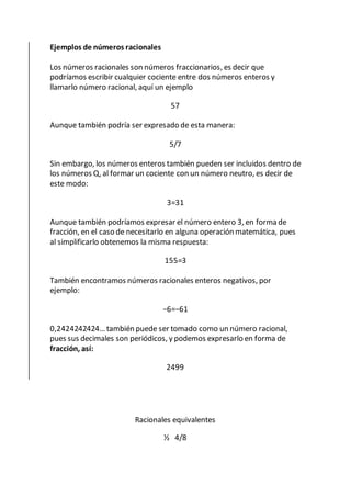 Ejemplos de números racionales
Los números racionales son números fraccionarios, es decir que
podríamos escribir cualquier cociente entre dos números enteros y
llamarlo número racional, aquí un ejemplo
57
Aunque también podría ser expresado de esta manera:
5/7
Sin embargo, los números enteros también pueden ser incluidos dentro de
los números Q, al formar un cociente con un número neutro, es decir de
este modo:
3=31
Aunque también podríamos expresar el número entero 3, en forma de
fracción, en el caso de necesitarlo en alguna operación matemática, pues
al simplificarlo obtenemos la misma respuesta:
155=3
También encontramos números racionales enteros negativos, por
ejemplo:
−6=−61
0,2424242424… también puede ser tomado como un número racional,
pues sus decimales son periódicos, y podemos expresarlo en forma de
fracción, así:
2499
Racionales equivalentes
½ 4/8
 