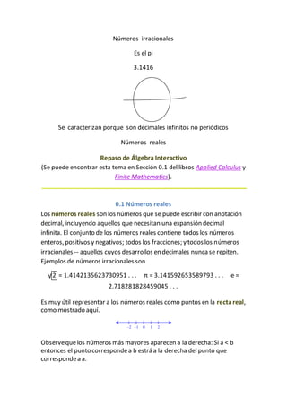 Números irracionales
Es el pi
3.1416
Se caracterizan porque son decimales infinitos no periódicos
Números reales
Repaso de Álgebra Interactivo
(Se puede encontrar esta tema en Sección 0.1 del libros Applied Calculus y
Finite Mathematics).
0.1 Números reales
Los números reales son los números que se puede escribir con anotación
decimal, incluyendo aquellos que necesitan una expansión decimal
infinita. El conjunto de los números reales contiene todos los números
enteros, positivos y negativos; todos los fracciones; y todos los números
irracionales -- aquellos cuyos desarrollos en decimales nunca se repiten.
Ejemplos de números irracionales son
√2 = 1.4142135623730951 . . . π = 3.141592653589793 . . . e =
2.718281828459045 . . .
Es muy útil representar a los números reales como puntos en la rectareal,
como mostrado aquí.
Observequelos números más mayores aparecen a la derecha: Si a < b
entonces el punto correspondea b estrá a la derecha del punto que
correspondea a.
 