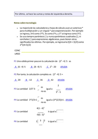 Por último, sehace las sumas y restas de izquierda a derecha.
Notas sobre tecnología
 La majoría de las calculadores y hojas de cálcula usan un asterisco *
para multilpicación y un virgula ^ para exponenciación. Por ejemplo
se ingresa, 3×5 como 3*5, 3x como 3*x, y 32
seingresa como 3^2.
 Se usa siempre paréntesis ( ) y nunca parénteses cuadrados [ ], ni
corchetes { } para expreciones algebraicas, pues tienen otros
significados los últimos. Por ejemplo, se ingresaría 2[(4 + 3)/2] como
2*((4+3)/2)
CONC
URSO
P1 Una válido primer paso en la calculación de (23
- 4) .
5 es
A (6 - 4) .
5 B (8 - 4) .
5 C 23
- 20 AYUDA
P2 Por tanto, la calculación completo es (23
- 4) .
5 =
A 20 B -12 C 36 D 42 AYUDA
P3 La cantidad 2/32
-5
es
no es
igual a
2
32
- 5
AYUDA
P4 La cantidad 3*2/3+1
es
no es
igual a (3*(2/3))+1 . AYUDA
P5 La cantidad
4(1 - 4)2
-9(5 - 3)2
is igual a
P6 La cantidad 2 3 2 is igual a
 