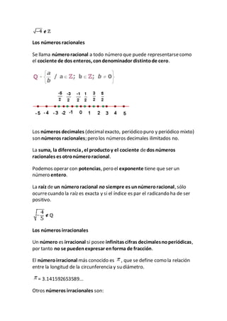 Los números racionales
Se llama númeroracional a todo número que puede representarsecomo
el cociente de dos enteros, condenominador distintode cero.
Los números decimales (decimalexacto, periódico puro y periódico mixto)
son números racionales; pero los números decimales ilimitados no.
La suma, la diferencia, el productoy el cociente dedos números
racionales es otronúmeroracional.
Podemos operar con potencias, pero el exponente tiene que ser un
número entero.
La raíz de un númeroracional no siempre es unnúmeroracional, sólo
ocurrecuando la raíz es exacta y si el índice es par el radicando ha de ser
positivo.
Los números irracionales
Un número es irracional si posee infinitas cifras decimalesnoperiódicas,
por tanto no se puedenexpresar enforma de fracción.
El número irracional más conocido es , que se define como la relación
entre la longitud de la circunferencia y su diámetro.
= 3.141592653589...
Otros números irracionales son:
 