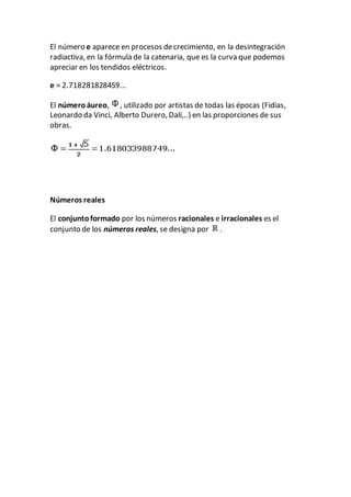 El número e aparece en procesos decrecimiento, en la desintegración
radiactiva, en la fórmula de la catenaria, que es la curva que podemos
apreciar en los tendidos eléctricos.
e = 2.718281828459...
El númeroáureo, , utilizado por artistas de todas las épocas (Fidias,
Leonardo da Vinci, Alberto Durero, Dalí,..) en las proporciones de sus
obras.
Números reales
El conjuntoformado por los números racionales e irracionales es el
conjunto de los números reales, se designa por .
 