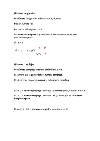 Números imaginarios
Un número imaginario se denota por bi, donde:
b es un número real
i es la unidad imaginaria:
Los números imaginarios permiten calcular raíces con índice par y
radicando negativo.
x2
+ 9 = 0
Números complejos
Un número complejo en forma binómica es a + bi.
El número a es la parte real del número complejo.
El número b es la parte imaginaria del número complejo.
Si b = 0 el número complejo se reduce a un númeroreal, ya que a + 0i = a.
Si a = 0 el número complejo se reduce a bi, y se dice que es un número
imaginariopuro.
El conjunto de los números complejos sedesigna por .
 