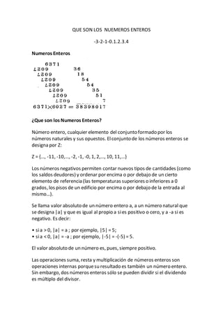 QUE SON LOS NUEMEROS ENTEROS
-3-2-1-0.1.2.3.4
Numeros Enteros
¿Que son los Numeros Enteros?
Número entero, cualquier elemento del conjunto formado por los
números naturales y sus opuestos. Elconjunto de los números enteros se
designa por Z:
Z = {…, -11, -10,…, -2, -1, -0, 1, 2,…, 10, 11,…}
Los números negativos permiten contar nuevos tipos de cantidades (como
los saldos deudores) y ordenar por encima o por debajo de un cierto
elemento de referencia (las temperaturas superiores o inferiores a 0
grados, los pisos de un edificio por encima o por debajo de la entrada al
mismo…).
Se llama valor absoluto de un número entero a, a un número natural que
se designa |a| y que es igual al propio a sies positivo o cero, y a -a si es
negativo. Es decir:
• sia > 0, |a| = a ; por ejemplo, |5| = 5;
• sia < 0, |a| = -a ; por ejemplo, |-5| = -(-5) = 5.
El valor absoluto de un número es, pues, siempre positivo.
Las operaciones suma, resta y multiplicación de números enteros son
operaciones internas porquesu resultado es también un número entero.
Sin embargo, dos números enteros sólo se pueden dividir si el dividendo
es múltiplo del divisor.
 