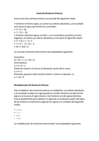 Suma de Numeros Enteros
Para sumar dos números enteros se procede del siguiente modo:
• Si tienen el mismo signo, se suman sus valores absolutos, y al resultado
se le pone el signo que tenían los sumandos:
• 7 + 11 = 18
• -7 - 11 = -18
• Si tienen distintos signos, es decir, si un sumando es positivo y el otro
negativo, serestan sus valores absolutos y sele pone el signo del mayor:
• 7 + (-5) = 7 - 5 = 2
• -7 + 5 = - (7 - 5) = -2
• 14 + (-14) = 0
La suma de números enteros tiene las propiedades siguientes:
Asociativa:
(a + b) + c = a + (b + c)
Conmutativa:
a + b = b + a
Elemento neutro: el cero es el elemento neutro de la suma,
a + 0 = a
Elemento opuesto: todo número entero a, tiene un opuesto –a,
a + (-a) = 0
Multiplicacionde Numeros Enteros
Para multiplicar dos números enteros se multiplican sus valores absolutos
y el resultado se deja con signo positivo siambos factores son del mismo
signo o se le pone el signo menos si los factores son de signos distintos.
Este procedimiento para obtener el signo de un producto a partir del signo
de los factores se denomina regla de los signos y se sintetiza del siguiente
modo:
+ · + = +
+ · - = -
- · + = -
- · - = +
La multiplicación de números enteros tiene las propiedades siguientes:
 