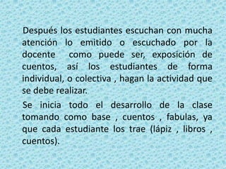 Después los estudiantes escuchan con mucha
atención lo emitido o escuchado por la
docente como puede ser, exposición de
cuentos, así los estudiantes de forma
individual, o colectiva , hagan la actividad que
se debe realizar.
Se inicia todo el desarrollo de la clase
tomando como base , cuentos , fabulas, ya
que cada estudiante los trae (lápiz , libros ,
cuentos).
 