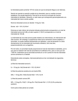 la intensidad puede aumentar 10^(12) veces sin que la sensación llegue a ser dolorosa.
Siendo tan grande la variación posible de la intensidad, para su medida conviene
establecer una escala logarítmica. Para tal fin se recurre al concepto de nivel de
intensidad en decibeles, utilizando un valor base que corresponde aproximadamente a la
intensidad del menor sonido audible:
Nivel de intensidad sonora en decibel: 10 log (Is / Is0)
Donde : Is0 = 10^(-12) W/m²
Entonces el valor inferior de la banda indicada anteriormente corresponde a un nivel de
intensidad sonora de 0 dB y el valor superior (1 W/m²) corresponde a un nivel de
intensidad de 120 dB.
La intensidad de una onda sonora puede medirse con instrumentos, sin intervención del
oido humano. Sin embargo, la experiencia indica que la sensación sonora subjetiva, o
sonoridad, no puede medirse directamente con aparatos, y que tal sensación no crece
directamente con la intensidad del movimiento vibratorio, sino mas bien,
proporcionalmente con su logaritmo.
Por tal motivo, la sonoridad resulta proporcional al nivel de intensidad en decibeles, por lo
que para la medición del nivel de sonoridad se ha definido el fon, para un tono puro de
1.000 Hz, diciéndose que la sonoridad aumenta en un fon cuendo el nivel de intensidad
sonora aumenta en un decibel.
Extendiendo estos conceptos, internacionalmente se han normalizado los siguientes
términos:
a) Nivel de intensidad sonora IL
IL = 10 log (Is / Is0) Donde Is0 = 10^(-12) W/m²
b) Nivel de potencia acústica de una fuente SWL
SWL = 10 log (Ws / Ws0) Donde Ws0 = 10^(-12) W
c) Nivel de presión sonora SPL
SPL = 10 log (Ps / Ps0)² = 20 log (Ps / Ps0) Donde Ps0 = 2 10^(-5) Pa (umbral de
audición)
Como para ondas planas se cumple:

 