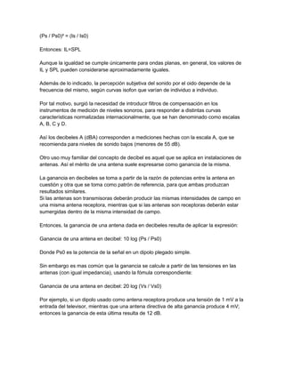 (Ps / Ps0)² = (Is / Is0)
Entonces: IL=SPL
Aunque la igualdad se cumple únicamente para ondas planas, en general, los valores de
IL y SPL pueden considerarse aproximadamente iguales.
Además de lo indicado, la percepción subjetiva del sonido por el oido depende de la
frecuencia del mismo, según curvas isofon que varían de individuo a individuo.
Por tal motivo, surgió la necesidad de introducir filtros de compensación en los
instrumentos de medición de niveles sonoros, para responder a distintas curvas
características normalizadas internacionalmente, que se han denominado como escalas
A, B, C y D.
Así los decibeles A (dBA) corresponden a mediciones hechas con la escala A, que se
recomienda para niveles de sonido bajos (menores de 55 dB).
Otro uso muy familiar del concepto de decibel es aquel que se aplica en instalaciones de
antenas. Así el mérito de una antena suele expresarse como ganancia de la misma.
La ganancia en decibeles se toma a partir de la razón de potencias entre la antena en
cuestión y otra que se toma como patrón de referencia, para que ambas produzcan
resultados similares.
Si las antenas son transmisoras deberán producir las mismas intensidades de campo en
una misma antena receptora, mientras que si las antenas son receptoras deberán estar
sumergidas dentro de la misma intensidad de campo.
Entonces, la ganancia de una antena dada en decibeles resulta de aplicar la expresión:
Ganancia de una antena en decibel: 10 log (Ps / Ps0)
Donde Ps0 es la potencia de la señal en un dipolo plegado simple.
Sin embargo es mas común que la ganancia se calcule a partir de las tensiones en las
antenas (con igual impedancia), usando la fómula correspondiente:
Ganancia de una antena en decibel: 20 log (Vs / Vs0)
Por ejemplo, si un dipolo usado como antena receptora produce una tensión de 1 mV a la
entrada del televisor, mientras que una antena directiva de alta ganancia produce 4 mV;
entonces la ganancia de esta última resulta de 12 dB.

 