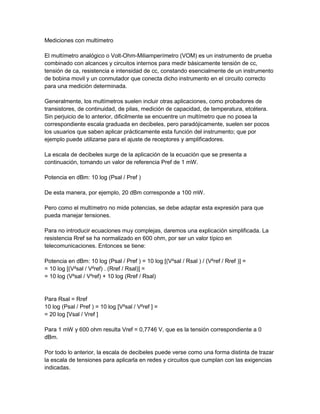 Mediciones con multímetro
El multímetro analógico o Volt-Ohm-Miliamperímetro (VOM) es un instrumento de prueba
combinado con alcances y circuitos internos para medir básicamente tensión de cc,
tensión de ca, resistencia e intensidad de cc, constando esencialmente de un instrumento
de bobina movil y un conmutador que conecta dicho instrumento en el circuito correcto
para una medición determinada.
Generalmente, los multímetros suelen incluir otras aplicaciones, como probadores de
transistores, de continuidad, de pilas, medición de capacidad, de temperatura, etcétera.
Sin perjuicio de lo anterior, dificilmente se encuentre un multímetro que no posea la
correspondiente escala graduada en decibeles, pero paradójicamente, suelen ser pocos
los usuarios que saben aplicar prácticamente esta función del instrumento; que por
ejemplo puede utilizarse para el ajuste de receptores y amplificadores.
La escala de decibeles surge de la aplicación de la ecuación que se presenta a
continuación, tomando un valor de referencia Pref de 1 mW.
Potencia en dBm: 10 log (Psal / Pref )
De esta manera, por ejemplo, 20 dBm corresponde a 100 mW.
Pero como el multímetro no mide potencias, se debe adaptar esta expresión para que
pueda manejar tensiones.
Para no introducir ecuaciones muy complejas, daremos una explicación simplificada. La
resistencia Rref se ha normalizado en 600 ohm, por ser un valor típico en
telecomunicaciones. Entonces se tiene:
Potencia en dBm: 10 log (Psal / Pref ) = 10 log [(V²sal / Rsal ) / (V²ref / Rref )] =
= 10 log [(V²sal / V²ref) . (Rref / Rsal)] =
= 10 log (V²sal / V²ref) + 10 log (Rref / Rsal)

Para Rsal = Rref
10 log (Psal / Pref ) = 10 log [V²sal / V²ref ] =
= 20 log [Vsal / Vref ]
Para 1 mW y 600 ohm resulta Vref = 0,7746 V, que es la tensión correspondiente a 0
dBm.
Por todo lo anterior, la escala de decibeles puede verse como una forma distinta de trazar
la escala de tensiones para aplicarla en redes y circuitos que cumplan con las exigencias
indicadas.

 