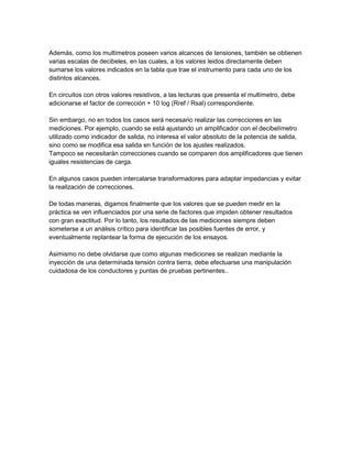 Además, como los multímetros poseen varios alcances de tensiones, también se obtienen
varias escalas de decibeles, en las cuales, a los valores leidos directamente deben
sumarse los valores indicados en la tabla que trae el instrumento para cada uno de los
distintos alcances.
En circuitos con otros valores resistivos, a las lecturas que presenta el multímetro, debe
adicionarse el factor de corrección + 10 log (Rref / Rsal) correspondiente.
Sin embargo, no en todos los casos será necesario realizar las correcciones en las
mediciones. Por ejemplo, cuando se está ajustando un amplificador con el decibelímetro
utilizado como indicador de salida, no interesa el valor absoluto de la potencia de salida,
sino como se modifica esa salida en función de los ajustes realizados.
Tampoco se necesitarán correcciones cuando se comparen dos amplificadores que tienen
iguales resistencias de carga.
En algunos casos pueden intercalarse transformadores para adaptar impedancias y evitar
la realización de correcciones.
De todas maneras, digamos finalmente que los valores que se pueden medir en la
práctica se ven influenciados por una serie de factores que impiden obtener resultados
con gran exactitud. Por lo tanto, los resultados de las mediciones siempre deben
someterse a un análisis crítico para identificar las posibles fuentes de error, y
eventualmente replantear la forma de ejecución de los ensayos.
Asimismo no debe olvidarse que como algunas mediciones se realizan mediante la
inyección de una determinada tensión contra tierra, debe efectuarse una manipulación
cuidadosa de los conductores y puntas de pruebas pertinentes..

 