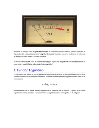 Planteado en principio como “magnitud de relación” de parámetros (tensión, corriente, potencia, densidad de
flujo, ruido, etc), puede utilizarse como “magnitud de medida” cuando a uno de los parámetros de referencia
se le asigna un valor unitario o un valor constante.

Se define al decibel (dB) como “la unidad utilizada para expresar la magnitud de una modificación en un
nivel sonoro o señal física, eléctrica o electromagnética“.

1. Función Logaritmo.
La practicidad que plantea el uso del decibel se basa fundamentalmente en las posibilidades que brinda el
carácter logarítmico de su definición matemática. Se define matemáticamente el logaritmo sobre la base de un
número como:

Numéricamente sólo es posible definir al logaritmo de un número si éste es positivo. La gráfica de la función
logaritmo dependerá de la base a considerar. Para un logaritmo de base “a”, la gráfica es de la figura 1

 