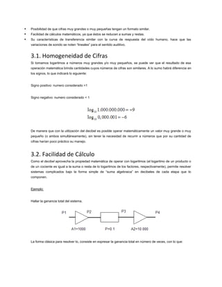 



Posibilidad de que cifras muy grandes o muy pequeñas tengan un formato similar.
Facilidad de cálculos matemáticos, ya que éstos se reducen a sumas y restas.
Su características de transferencia similar con la curva de respuesta del oído humano, hace que las
variaciones de sonido se noten “lineales” para el sentido auditivo.

3.1. Homogeneidad de Cifras
Si tomamos logaritmos a números muy grandes y/o muy pequeños, se puede ver que el resultado de esa
operación matemática brinda cantidades cuyos números de cifras son similares. A lo sumo habrá diferencia en
los signos, lo que indicará lo siguiente:

Signo positivo: numero considerado >1

Signo negativo: numero considerado < 1

De manera que con la utilización del decibel es posible operar matemáticamente un valor muy grande o muy
pequeño (o ambos simultáneamente), sin tener la necesidad de recurrir a números que por su cantidad de
cifras harían poco práctico su manejo.

3.2. Facilidad de Cálculo
Como el decibel aprovecha la propiedad matemática de operar con logaritmos (el logaritmo de un producto o
de un cociente es igual a la suma o resta de lo logaritmos de los factores, respectivamente), permite resolver
sistemas complicados bajo la forma simple de “suma algebraica” en decibeles de cada etapa que lo
componen.

Ejemplo:

Hallar la ganancia total del sistema.

La forma clásica para resolver lo, consiste en expresar la ganancia total en número de veces, con lo que:

 