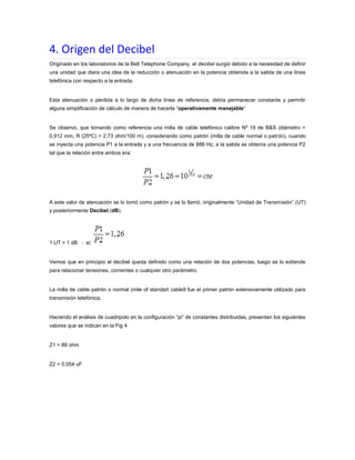 4. Origen del Decibel
Originado en los laboratorios de la Bell Telephone Company, el decibel surgió debido a la necesidad de definir
una unidad que diera una idea de la reducción o atenuación en la potencia obtenida a la salida de una línea
telefónica con respecto a la entrada.

Esta atenuación o pérdida a lo largo de dicha línea de referencia, debía permanecer constante y permitir
alguna simplificación de cálculo de manera de hacerla “operativamente manejable“

Se observó, que tomando como referencia una milla de cable telefónico calibre Nº 19 de B&S (diámetro =
0,912 mm, R (25ºC) = 2,73 ohm/100 m), considerando como patrón (milla de cable normal o patrón), cuando
se inyecta una potencia P1 a la entrada y a una frecuencia de 886 Hz, a la salida se obtenía una potencia P2
tal que la relación entre ambos era:

A este valor de atenuación se lo tomó como patrón y se lo llamó, originalmente “Unidad de Transmisión” (UT)
y posteriormente Decibel (dB).

1 UT = 1 dB ; si:

Vemos que en principio el decibel queda definido como una relación de dos potencias, luego se lo extiende
para relacionar tensiones, corrientes o cualquier otro parámetro.

La milla de cable patrón o normal (mile of standart cable9 fue el primer patrón extensivamente utilizado para
transmisión telefónica.

Haciendo el análisis de cuadripolo en la configuración “pi” de constantes distribuidas, presentan los siguientes
valores que se indican en la Fig 4

Z1 = 88 ohm

Z2 = 0,054 uF

 