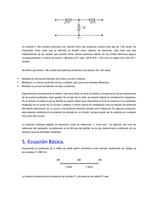 Un decibel (1 dB) indicará entonces una relación entre dos potencias cuando ésta sea de 1,26 veces. Es
importante hacer notar que al definirse el decibel como relación de potencias, esto hace que sea
independiente de los valores que pueden tomar dichas potencias (dentro de los límites eléctricos lógicos
correspondientes), lo mismo se tendrá 1 dB tanto si P1 vale 1,26 W (P2 = 1W) como si valiera 25,2 mW (P2 =
20mW).

Se define que existe 1 dB cuando las potencias presentan una relación de 1,26 veces:





Medidas en dos puntos distintos del mismo circuito o sistema.
Medida en un mismo punto del circuito o sistema, pero para dos instantes diferentes.
Medidas en puntos de distintos circuitos o sistemas.
Especificando correctamente lo anterior, ello será válido en tanto el módulo y el argumento de las impedancias
de los puntos analizados, sean iguales. En el caso de no serlo, se deberá realizar la consideración respectiva.
De lo anterior se deduce que el decibel se puede utilizar para especificar el nivel de potencia (o el parámetro
analizado) en un punto de un circuito o sistema. A dicho nivel se lo considerará como la relación de potencias
del estado estacionario en un punto a una potencia arbitrara tomada como referencia. En algunas ocasiones,
esta potencia arbitraria es la potencia de entrada en un circuito, aunque puede ser la potencia en cualquier
otro punto del circuito.

La potencia arbitraria elegida se denomina “nivel de referencia” o “nivel cero”. La elección del nivel de
referencia del parámetro considerando en la fórmula del decibel, es la que determinará la definición de los
distintos tipos de decibeles existentes.

5. Ecuación Básica.
Suponiendo la existencia de 2 millas de cable patrón sometidos a las mismas condiciones de trabajo ya
enunciadas (f = 886 Hz)

La relación existente entre la potencia de entrada P1 y la potencia de salida P3 vale:

 