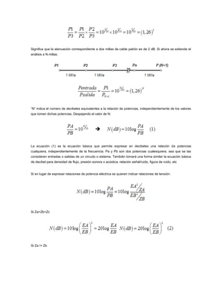 Significa que la atenuación correspondiente a dos millas de cable patrón es de 2 dB. Si ahora se extiende el
análisis a N millas:

“N” indica el número de decibeles equivalentes a la relación de potencias, independientemente de los valores
que tomen dichas potencias. Despejando el valor de N:

La ecuación (1) es la ecuación básica que permite expresar en decibeles una relación de potencias
cualquiera, independientemente de la frecuencia. Pa y Pb son dos potencias cualesquiera, sea que se las
consideren entradas o salidas de un circuito o sistema. También tomará una forma similar la ecuación básica
de decibel para densidad de flujo, presión sonora o acústica, relación señal/ruido, figura de ruido, etc

Si en lugar de expresar relaciones de potencia eléctrica se quieren indicar relaciones de tensión:

Si Za=Zb=Zc

Si Za != Zb

 