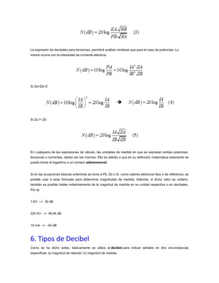 La expresión de decibeles para tensiones, permitirá análisis similares que para el caso de potencias. Lo
mismo ocurre con la intensidad de corriente eléctrica:

Si Za=Zb=Z

Si Za != Zb

En cualquiera de las expresiones de cálculo, las unidades de medida en que se expresan ambas potencias,
tensiones o corrientes, deben ser las mismas. Ello es debido a que en su definición matemática solamente se
puede tomar el logaritmo a un número adimensional.

Si en las ecuaciones básicas anteriores se toma a Pb, Eb o Ib como valores eléctricos fijos o de referencia, es
posible usar a esas fórmulas para determinar magnitudes de medida. Además, si dicho valor es unitario,
también es posible hablar indistintamente de la magnitud de medida en su unidad respectiva o en decibeles.
Por ej:

1 KV –> 30 dB

220 KV –> 46,84 dB

10 mA –> -40 dB

6. Tipos de Decibel
Como se ha dicho antes, básicamente se utiliza al decibel para indicar señales en dos circunstancias
especificas: a) magnitud de relación; b) magnitud de medida.

 