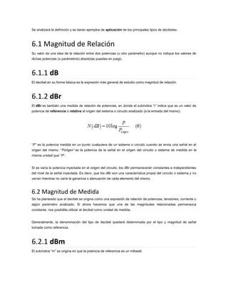 Se analizará la definición y se darán ejemplos de aplicación de los principales tipos de decibeles.

6.1 Magnitud de Relación
Su valor da una idea de la relación entre dos potencias (u otro parámetro) aunque no indique los valores de
dichas potencias (o parámetros) absolutas puestas en juego.

6.1.1 dB
El decibel en su forma básica es la expresión más general de estudio como magnitud de relación.

6.1.2 dBr
El dBr es también una medida de relación de potencias, en donde el subíndice “r” indica que es un valor de
potencia de referencia o relativa al origen del sistema o circuito analizado (a la entrada del mismo).

“P” es la potencia medida en un punto cualquiera de un sistema o circuito cuando se envia una señal en el
origen del mismo. “Porigen” es la potencia de la señal en el origen del circuito o sistema de medida en la
misma unidad que “P“.

Si se varía la potencia inyectada en el origen del circuito, los dBr permanecerán constantes e independientes
del nivel de la señal inyectada. Es decir, que los dBr son una característica propia del circuito o sistema y no
varían mientras no varíe la ganancia o atenuación de cada elemento del mismo.

6.2 Magnitud de Medida
Se ha planteado que el decibel se origina como una expresión de relación de potencias, tensiones, corriente o
algún parámetro analizado. Si ahora hacemos que una de las magnitudes relacionadas permanezca
constante, nos posibilita utilizar al decibel como unidad de medida.

Generalmente, la denominación del tipo de decibel quedará determinada por el tipo y magnitud de señal
tomada como referencia.

6.2.1 dBm
El subíndice “m” se origina en que la potencia de referencia es un miliwatt.

 
