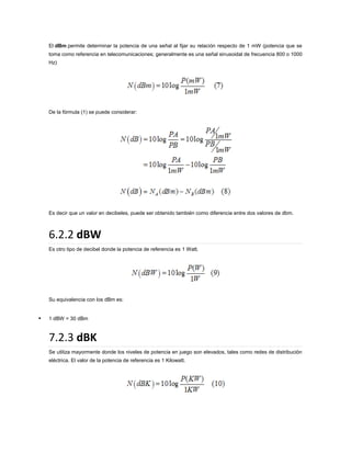 El dBm permite determinar la potencia de una señal al fijar su relación respecto de 1 mW (potencia que se
toma como referencia en telecomunicaciones; generalmente es una señal sinusoidal de frecuencia 800 o 1000
Hz)

De la fórmula (1) se puede considerar:

Es decir que un valor en decibeles, puede ser obtenido también como diferencia entre dos valores de dbm.

6.2.2 dBW
Es otro tipo de decibel donde la potencia de referencia es 1 Watt.

Su equivalencia con los dBm es:



1 dBW = 30 dBm

7.2.3 dBK
Se utiliza mayormente donde los niveles de potencia en juego son elevados, tales como redes de distribución
eléctrica. El valor de la potencia de referencia es 1 Kilowatt.

 
