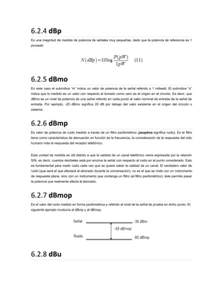 6.2.4 dBp
Es una magnitud de medida de potencia de señales muy pequeñas, dado que la potencia de referencia es 1
picowatt

6.2.5 dBmo
En este caso el subíndice “m” indica un valor de potencia de la señal referido a 1 miliwatt. El subíndice “o”
indica que lo medido es un valor con respecto al tomado como cero es el origen en el circuito. Es decir, que
dBmo es un nivel de potencia de una señal referido en cada punto al valor nominal de entrada de la señal de
entrada. Por ejemplo, -20 dBmo significa 20 dB por debajo del valor existente en el origen del circuito o
sistema.

6.2.6 dBmp
Es valor de potencia de ruido medido a través de un filtro psofométrico (psophos significa ruido). Es te filtro
tiene como característica de atenuación en función de la frecuencia, la consideración de la respuesta del oído
humano más la respuesta del receptor telefónico.

Esta unidad de medida es útil debido a que la calidad de un canal telefónico viene expresada por la relación
S/N, es decir, cuantos decibeles está por encima la señal con respecto al ruido en el punto considerado. Esto
es fundamental para medir ruido cada vez que se quiere saber la calidad de un canal. El verdadero valor de
ruido (que será el que afectará al abonado durante la conversación), no es el que se mide con un instrumento
de respuesta plana, sino con un instrumento que contenga un filtro (el filtro psofométrico); éste permite pasar
la potencia que realmente afecta al abonado.

6.2.7 dBmop
Es el valor del ruido medido en forma psofométrica y referido al nivel de la señal de prueba en dicho punto. El
siguiente ejemplo involucra al dBmp y al dBmop.

6.2.8 dBu

 