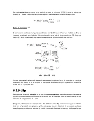 De amplia aplicación en el campo de la telefonía, el valor de referencia (0,775 V) surge de aplicar una
potencia de 1 miliwatt a la entrada de una línea telefónica que presenta una impedancia de 600 ohm.

Factor de Corrección: FC

Si la impedancia analizada en un punto es distinta del valor de 600 ohm, al hacer una medición endBm, es
necesario considerarla en el cálculo. Esta consideración surge bajo la denominación de “FC: factor de
corrección”, el que toma un valor nulo cuando la impedancia del punto en cuestión vale 600 ohm.

dBm = dBu + FC

(14)

Como la potencia varía al hacerlo la resistencia, es necesario considerar al factor de corrección FC cuando la
impedancia bajo análisis no es de 600 ohm. SI, por ejemplo, se miden 0 dBu (0,775V) sobre una impedancia
de 300 ohm en lugar de 600 ohm.

6.2.9 dBµ
Es una unidad de amplia aplicación en el área de las comunicaciones, particularmente en el análisis de
propagación de señales electromagnéticas en el espacio libre. El valor de la señal de referencia es el de una
intensidad de campo eléctrico de 1 µV/m

En algunas publicaciones se suele confundir a dBu (telefonía) con el dbµ (comunicaciones), por la inclusión
de la letra “u” y no de la letra griega mu “µ”. Se debe prestar atención al contexto de la expresión analizada
para diferencias correctamente la unidad de medida mencionada. Se utiliza, por ejemplo, el dBµ para fijar los

 