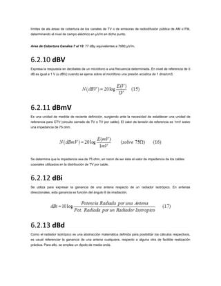 límites de als áreas de cobertura de los canales de TV o de emisoras de radiodifusión pública de AM o FM,
determinando el nivel de campo eléctrico en µV/m en dicho punto.

Area de Cobertura Canales 7 al 13: 77 dBµ equivalentes a 7080 µV/m.

6.2.10 dBV
Expresa la respuesta en decibeles de un micrófono a una frecuencia determinada. En nivel de referencia de 0
dB es igual a 1 V (o dBV) cuando se ejerce sobre el micrófono una presión acústica de 1 dina/cm3.

6.2.11 dBmV
Es una unidad de medida de reciente definición, surgiendo ante la necesidad de establecer una unidad de
referencia para CTV (circuito cerrado de TV o TV por cable). El valor de tensión de referencia es 1mV sobre
una impedancia de 75 ohm.

Se determina que la impedancia sea de 75 ohm, en razon de ser éste el valor de impedancia de los cables
coaxiales utilizados en la distribución de TV por cable.

6.2.12 dBi
Se utiliza para expresar la ganancia de una antena respecto de un radiador isotrópico. En antenas
direccionales, esta ganancia es función del ángulo θ de irradiación.

6.2.13 dBd
Como el radiador isotrópico es una abstracción matemática definida para posibilitar los cálculos respectivos,
es usual referenciar la ganancia de una antena cualquiera, respecto a alguna otra de factible realización
práctica. Para ello, se emplea un dipolo de media onda.

 