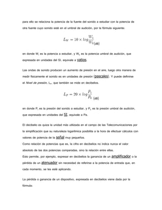 para ello se relaciona la potencia de la fuente del sonido a estudiar con la potencia de
otra fuente cuyo sonido esté en el umbral de audición, por la fórmula siguiente:

(dB)
en donde W1 es la potencia a estudiar, y W0 es la potencia umbral de audición, que
expresada en unidades del SI, equivale a vatios.
Las ondas de sonido producen un aumento de presión en el aire, luego otra manera de
medir físicamente el sonido es en unidades de presión (pascales). Y puede definirse
el Nivel de presión, LP, que también se mide en decibelios.

(dB)
en donde P1 es la presión del sonido a estudiar, y P0 es la presión umbral de audición,
que expresada en unidades del SI, equivale a Pa.
El decibelio es quiza la unidad más utilizada en el campo de las Telecomunicaciones por
la simplificación que su naturaleza logarítmica posibilita a la hora de efectuar cálculos con
valores de potencia de la señal muy pequeños.
Como relación de potencias que es, la cifra en decibelios no indica nunca el valor
absoluto de las dos potencias comparadas, sino la relación entre ellas.
Esto permite, por ejemplo, expresar en decibelios la ganancia de un amplificador o la
pérdida de un atenuador sin necesidad de referirse a la potencia de entrada que, en
cada momento, se les esté aplicando.
La pérdida o ganancia de un dispositivo, expresada en decibelios viene dada por la
fórmula:

 