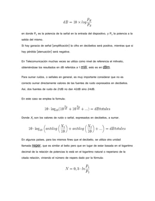 en donde PE es la potencia de la señal en la entrada del dispositivo, y PS la potencia a la
salida del mismo.
Si hay ganacia de señal (amplificación) la cifra en decibelios será positiva, mientras que si
hay pérdida (atenuación) será negativa.
En Telecomunicación muchas veces se utiliza como nivel de referencia el milivatio,
obteniéndose los resultados en dB referidos a 1 mW, esto es en dBm.
Para sumar ruidos, o señales en general, es muy importante considerar que no es
correcto sumar directamente valores de las fuentes de ruido expresados en decibelios.
Así, dos fuentes de ruido de 21dB no dan 42dB sino 24dB.
En este caso se emplea la formula:

Donde Xn son los valores de ruido o señal, expresados en decibelios, a sumar.

En algunos países, para los mismos fines que el decibelio, se utiliza otra unidad
llamada neper, que es similar al belio pero que en lugar de estar basada en el logaritmo
decimal de la relación de potencias lo está en el logaritmo natural o neperiano de la
citada relación, viniendo el número de nepers dado por la fórmula:

 