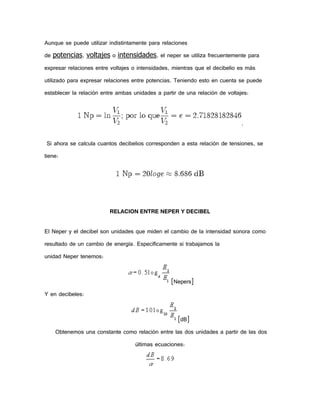 Aunque se puede utilizar indistintamente para relaciones
de potencias, voltajes o intensidades, el neper se utiliza frecuentemente para
expresar relaciones entre voltajes o intensidades, mientras que el decibelio es más
utilizado para expresar relaciones entre potencias. Teniendo esto en cuenta se puede
establecer la relación entre ambas unidades a partir de una relación de voltajes:

.
Si ahora se calcula cuantos decibelios corresponden a esta relación de tensiones, se
tiene:

RELACION ENTRE NEPER Y DECIBEL
El Neper y el decibel son unidades que miden el cambio de la intensidad sonora como
resultado de un cambio de energía. Específicamente si trabajamos la
unidad Neper tenemos:
[Nepers]
Y en decibeles:
[dB]
Obtenemos una constante como relación entre las dos unidades a partir de las dos
últimas ecuaciones:

 