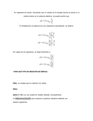En ingeniería de sonido, asumiendo que un cambio en la energía sonora se asocia a un
cambio directo en la potencia eléctrica, se puede escribir que:

Si remplazamos la potencia por sus respectivos equivalentes, se obtiene:

Por reglas de los logaritmos, se llega finalmente a:

PARA QUE TIPO DE MEDICION SE EMPLEA

(Dbi) se emplea para la medicion de voltios.
(Dbu)
(dbm) El dBm es una unidad de medida utilizada, principalmente,
en telecomunicación para expresar la potencia absoluta mediante una
relación logaritmica.

 