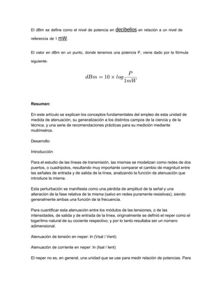El dBm se define como el nivel de potencia en decibelios en relación a un nivel de
referencia de 1 mW.
El valor en dBm en un punto, donde tenemos una potencia P, viene dado por la fórmula
siguiente:

Resumen:
En este artículo se explican los conceptos fundamentales del empleo de esta unidad de
medida de atenuación, su generalización a los distintos campos de la ciencia y de la
técnica, y una serie de recomendaciones prácticas para su medición mediante
multímetros.
Desarrollo:
Introducción
Para el estudio de las líneas de transmisión, las mismas se modelizan como redes de dos
puertos, o cuadripolos, resultando muy importante comparar el cambio de magnitud entre
las señales de entrada y de salida de la línea, analizando la función de atenuación que
introduce la misma.
Esta perturbación se manifiesta como una pérdida de amplitud de la señal y una
alteración de la fase relativa de la misma (salvo en redes puramente resistivas), siendo
generalmente ambas una función de la frecuencia.
Para cuantificar esta atenuación entre los módulos de las tensiones, o de las
intensidades, de salida y de entrada de la línea, originalmente se definió el neper como el
logarítmo natural de su cociente respectivo; y por lo tanto resultaba ser un número
adimensional.
Atenuación de tensión en neper: ln (Vsal / Vent)
Atenuación de corriente en neper: ln (Isal / Ient)
El neper no es, en general, una unidad que se use para medir relación de potencias. Para

 