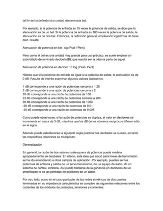 tal fin se ha definido otra unidad denominada bel.
Por ejemplo, si la potencia de entrada es 10 veces la potencia de salida, se dice que la
atenuación es de un bel. Si la potencia de entrada es 100 veces la potencia de salida, la
atenuación es de dos bel. Entonces, la definición general, empleando logaritmos de base
diez, resulta:
Atenuación de potencia en bel: log (Psal / Pent)
Pero como el bel es una unidad muy grande para uso práctico, se suele emplear un
submúltiplo denominado decibel (dB), que resulta ser la décima parte de aquel.
Atenuación de potencia en decibel: 10 log (Psal / Pent)
Nótese que si la potencia de entrada es igual a la potencia de salida, la atenuación es de
0 dB. Resulta de interés examinar algunos valores ilustrativos:
1 dB corresponde a una razón de potencias cercana a 1,26
3 dB corresponde a una razón de potencias cercana a 2
20 dB corresponde a una razón de potencias de 100
23 dB corresponde a una razón de potencias cercana a 200
30 dB corresponde a una razón de potencias de 1000
-20 dB corresponde a una razón de potencias de 0,01
-30 dB corresponde a una razón de potencias de 0,001
Como puede observarse, si la razón de potencias se duplica, el valor en decibeles se
incrementa en cerca de 3 dB, mientras que los dB de los números reciprocos difieren sólo
en el signo.
Además puede establecerse la siguiente regla práctica: los decibeles se suman, en tanto
las respectivas relaciones se multiplican.
Generalización
En general, la razón de dos valores cualesquiera de potencia puede medirse
apropiadamente en decibeles. En efecto, esta idea que nació para líneas de transmisión
se ha ido extendiendo a otros campos de aplicación. Por ejemplo, pueden ser las
potencias de entrada y salida de un servomecanismo, de un equipo de audio, de un
sistema de control, etcétera. Así puede hablarse de la ganancia en decibeles de un
amplificador o de las pérdidas en decibeles de un cable.
Por otro lado, como en el caso particular de las redes simétricas de dos puertos
terminadas en su impedancia característica se cumplen las siguientes relaciones entre los
cocientes de los módulos de potencias, tensiones y corrientes:

 