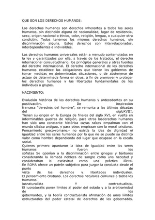 QUE SON LOS DERECHOS HUMANOS:
Los derechos humanos son derechos inherentes a todos los seres
humanos, sin distinción alguna de nacionalidad, lugar de residencia,
sexo, origen nacional o étnico, color, religión, lengua, o cualquier otra
condición. Todos tenemos los mismos derechos humanos, sin
discriminación alguna. Estos derechos son interrelacionados,
interdependientes e indivisibles.
Los derechos humanos universales están a menudo contemplados en
la ley y garantizados por ella, a través de los tratados, el derecho
internacional consuetudinario, los principios generales y otras fuentes
del derecho internacional. El derecho internacional de los derechos
humanos establece las obligaciones que tienen los gobiernos de
tomar medidas en determinadas situaciones, o de abstenerse de
actuar de determinada forma en otras, a fin de promover y proteger
los derechos humanos y las libertades fundamentales de los
individuos o grupos.
NACIMIENTO:
Evolución histórica de los derechos humanos y antecedentes en su
positivación. De inspiración
francesa “derechos del hombre”, se remonta a las últimas décadas
del sigloXVIII.
Tienen su origen en la Europa de finales del siglo XVI, en vuelta en
interminables guerras de religión, para otros losderechos humanos
han sido una constante histórica cuyas raíces empalman con el
mundo clásico antiguo, y para otros empiezan con la moral cristiana.
Pensamiento greco-romano.- no existía la idea de dignidad ni
igualdad entre los seres humanos por lo que no se puede su distinto
valor como hombre dependiendo del lugar que ocupase en la escala
social.
Quienes primero apuntaron la idea de igualdad entre los seres
humanos fueron los
sofistas Se oponían a la discriminación entre griegos y bárbaros
considerando la llamada nobleza de sangre como una necedad y
consideraban la esclavitud como una práctica ilícita.
En ROMA ofrece un patrón subjetivo para juzgar la conducta desde el
punto de
vista de los derechos y libertades individuales.
El pensamiento cristiano. Los derechos naturales comunes a todos los
humanos.
iusnaturalista Y contractualista.
El iusnaturalis poner límites al poder del estado y a la arbitrariedad
de los
gobernantes, y la teoría contractualista afirmación de unos límites
estructurales del poder estatal de derechos de los gobernados.
 