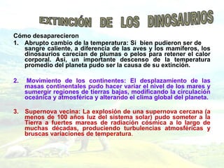 Cómo desaparecieron
1. Abrupto cambio de la temperatura: Si bien pudieron ser de
sangre caliente, a diferencia de las aves y los mamíferos, los
dinosaurios carecían de plumas o pelos para retener el calor
corporal. Así, un importante descenso de la temperatura
promedio del planeta pudo ser la causa de su extinción.
2. Movimiento de los continentes: El desplazamiento de las
masas continentales pudo hacer variar el nivel de los mares y
sumergir regiones de tierras bajas, modificando la circulación
oceánica y atmosférica y alterando el clima global del planeta.
3. Supernova vecina: La explosión de una supernova cercana (a
menos de 100 años luz del sistema solar) pudo someter a la
Tierra a fuertes mareas de radiación cósmica a lo largo de
muchas décadas, produciendo turbulencias atmosféricas y
bruscas variaciones de temperatura.
 