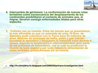 4. Intercambio de gérmenes: La conformación de nuevas rutas
terrestres como consecuencia del desplazamiento de los
continentes posibilitaron el contacto de animales que, al
migrar, llevaron consigo enfermedades letales para otras
especies.
5. Colisión con un cometa: Entre las teorías que se presentaron,
la más difundida es que un asteroide de unos 10 Kms. de
diámetro pudo colisionar con la Tierra hace 65 millones de
años. Billones de toneladas de hollín, polvo y gas habrían
inundado la atmósfera y bloqueado la radiación solar durante 6
meses, bajando la temperatura e interrumpiéndose gran parte
de los procesos de fotosíntesis, con lo cual se produciría la
muerte de todo vegetal y por ende faltaría la alimentación de
estos animales, produciéndose así su muerte.
• http://rh-clonadino-hr.blogspot.com/2006/04/primera-investigacion.html
 