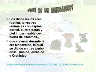 Los dinosaurios eran
reptiles terrestres
-animales con espina
dorsal, cuatro patas y
piel impermeable cu-
bierta de escamas-,
que vivieron durante la
era Mesozoica, la cual
se divide en tres perío-
dos: Triásico, Jurásico
y Cretásico.
http://www.icarito.cl/medio/articulo/0,0,38035857_0_230535040,00.html
 
