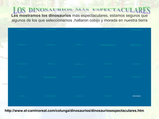 Les mostramos los dinosaurios más espectaculares, estamos seguros que
algunos de los que seleccionamos ,hallaron cobijo y morada en nuestra tierra
 Albertosaurio  Archaeothyris    Deinonychus    Iguanodón   Prosaurólofo  
 Alamosaurio    Braquioaurio    Diplodocus   Pacicefalosaurio   Strutiómimo  
 Anquilosaurio    Coelophysis    Hadrosaurio    Pisanosaurio    Triceratops  
 Apatosaurio   Compsognato    Heterodontosaurio    Plateosaurio    Tiranosaurio  
 Alióramo    Claudiosaurio    Hovasaurio    Polacanto     Velociraptor  
http://www.el-caminoreal.com/colunga/dinosaurios/dinosauriosespectaculares.htm
 