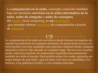 La computación en la nube, concepto conocido también
 bajo los términos servicios en la nube,informática en la
 nube, nube de cómputo o nube de conceptos,
 del inglés cloud computing, es unparadigma
 que permite ofrecer servicios de computación a través
 de Internet.


La computación en la nube son servidores desde internet encargados de
atender las peticiones en cualquier momento. Se puede tener acceso a su
información o servicio, mediante una conexión a internet desde cualquier
dispositivo móvil o fijo ubicado en cualquier lugar. Sirven a sus usuarios
desde varios proveedores de alojamiento repartidos frecuentemente
también por todo el mundo. Esta medida reduce los costes, garantiza un
mejor tiempo de actividad y que los sitios web sean invulnerables a los
hackers, a los gobiernos locales y a sus redadas policiales.
 