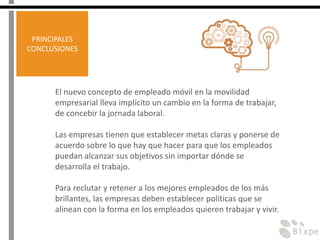 El nuevo concepto de empleado móvil en la movilidad
empresarial lleva implícito un cambio en la forma de trabajar,
de concebir la jornada laboral.
Las empresas tienen que establecer metas claras y ponerse de
acuerdo sobre lo que hay que hacer para que los empleados
puedan alcanzar sus objetivos sin importar dónde se
desarrolla el trabajo.
Para reclutar y retener a los mejores empleados de los más
brillantes, las empresas deben establecer políticas que se
alinean con la forma en los empleados quieren trabajar y vivir.
PRINCIPALES
CONCLUSIONES
 