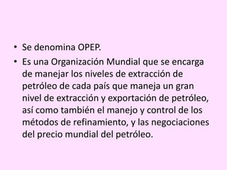 • Se denomina OPEP.
• Es una Organización Mundial que se encarga
de manejar los niveles de extracción de
petróleo de cada país que maneja un gran
nivel de extracción y exportación de petróleo,
así como también el manejo y control de los
métodos de refinamiento, y las negociaciones
del precio mundial del petróleo.
 