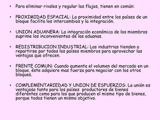 • Para eliminar rivales y regular los flujos, tienen en común:
• PROXIMIDAD ESPACIAL: La proximidad entre los países de un
bloque facilita los intercambios y la integración.
• UNION ADUANERA: La integración económica de los miembros
suprime los inconvenientes de las aduanas.
• REDISTRIBUCION INDUSTRIAL: Las industrias tienden a
repartirse por todos los países miembros para aprovechar las
ventajas que ofrecen.
• FRENTE COMUN: Cuando aumenta el volumen del mercado en un
bloque, éste adquiere mas fuerza para negociar con los otros
bloques.
• COMPLEMENTARIEDAD Y UNION DE ESFUERZOS: La unión es
ventajosa tanto para los países productores de bienes
diferentes como para los que producen el mismo tipo de bienes,
porque todos tienen un mismo objetivo.
 